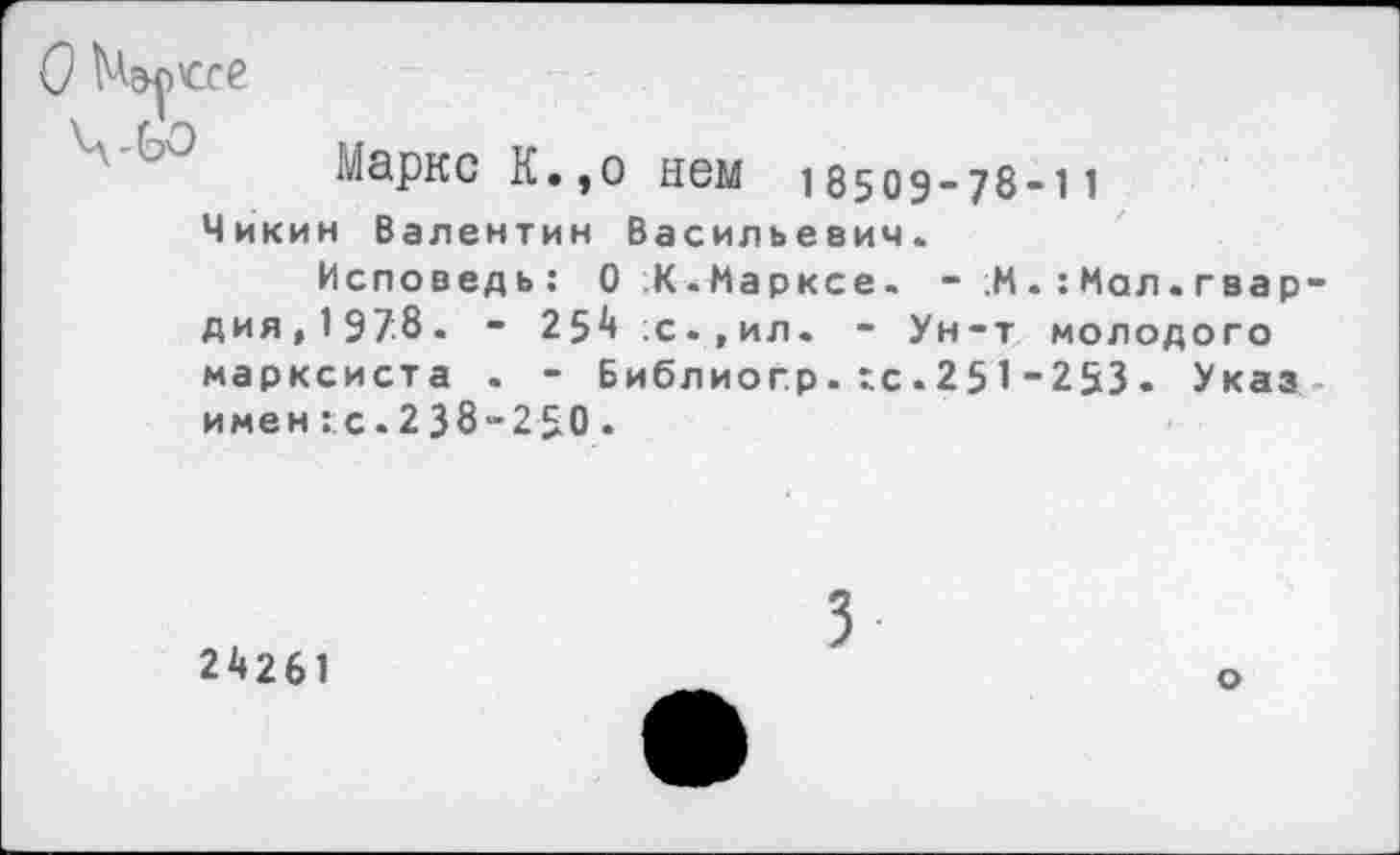 ﻿О Марксе
Маркс К.,о нем 185оэ_78-11
Чикин Валентин Васильевич.
Исповедь: О ;К. Марксе. - ,М Мал. гвардия,1978. - 254 с.,ил. - Ун-т молодого марксиста . - Библиогр.хс.251-253. Указ имен ::с. 2 38-2 50 .
24261
3
о